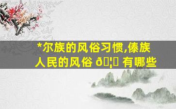 *
尔族的风俗习惯,傣族人民的风俗 🦆 有哪些